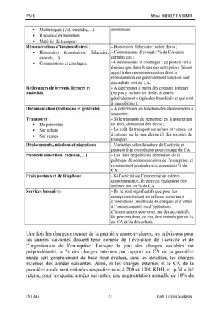 PME

Mme AHRIZ FATIMA

• Multirisques (vol, incendie,…)
• Risques d’exploitation
• Matériel de transport
Rémunérations d’intermédiaires :
• Honoraires (transitaires, fiduciaire,
avocats,…)
• Commissions et courtages.

Redevances de brevets, licences et
assimilés.
Documentation (technique et générale)
Transports :
• Du personnel
• Sur achats
• Sur ventes
Déplacements, missions et réceptions
Publicité (insertion, cadeaux,…)

Frais postaux et de téléphone
Services bancaires

assurances.

- Honoraires fiduciaire : selon devis ;
- Commissions d’avocat : % du CA dans
certains cas ;
- Commissions et courtages : ce poste n’est à
évaluer que dans le cas des entreprises faisant
appel à des commissionnaires dont la
rémunération est généralement fonction soit
des achats soit du CA.
- A déterminer à partir des contrats à signer
(ne pas y inclure les droits d’entrée
généralement exigés des franchisés et qui sont
à immobiliser).
- A déterminer en fonction des abonnements à
souscrire.
- Si le transport du personnel est à assurer par
un tiers, demander des devis ;
- Le coût du transport sur achats et ventes, est
à estimer sur la base des tarifs des sociétés de
transport.
- Variables selon la nature de l’activité et
peuvent être estimés par pourcentage du CA.
- Les frais de publicité dépendant de la
politique de communication de l’entreprise, et
représentent généralement un certain % du
CA.
- Si l’activité de l’entreprise en est très
consommatrice, ils peuvent également être
estimés par un % du CA.
- Ils ne sont significatifs que pour les
entreprises traitant un volume importan,t
d’opérations (multitude de chèques et d’effets
à l’encaissement) ou d’opérations
d’importations couvertes par des accréditifs.
Ils peuvent dans, ce cas, être estimés par un %
du CA et/ou des achats.

Une fois les charges externes de la première année évaluées, les prévisions pour
les années suivantes doivent tenir compte de l’évolution de l’activité et de
l’organisation de l’entreprise. Lorsque la part des charges variables est
prépondérante, le % des charges externes par rapport au CA de la première
année sert généralement de base pour évaluer, sans les détailler, les charges
externes des années suivantes. Ainsi, si les charges externes et le CA de la
première année sont estimées respectivement à 200 et 1000 KDH, et qu’il a été
retenu, pour les quatre années suivantes, une augmentation annuelle de 10% du

ISTAG

21

Bab Tizimi Meknès

 