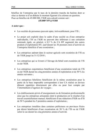 PME

Mme AHRIZ FATIMA

bénéfice de l’entreprise par le taux de la dernière tranche du barème dont se
situe ce dernier et d’en déduire le montant figurant à la colonne en question.
Pour un bénéfice de 45.000 DH, l’IGR sera calculé comme suit :
(45.000*35%)-9.560
A noter que :
• Les sociétés de personnes peuvent opter, irrévocablement, pour l’IS ;
• Le projet soit exploité dans le cadre d’une société ou d’une entreprise
individuelle, l’IS ou l’IGR ne peuvent être inférieurs à une cotisation
minimale égale, en général, à 0,5 % du CA HT augmenté des autres
produits d’exploitation HT, sauf durant les 36 premiers mois d’activité où
l’entreprise bénéficie d’une exonération ;
• Les entreprises opérant dans le secteur agricole sont exonérées de l’IS ou
de l’IGR jusqu’au 31/12/2010 ;
• Les entreprises qui se livrent à l’élevage du bétail sont exonérées de l’IS
ou de l’IGR.
• Les entreprises exportatrices bénéficient d’une exonération totale de l’IS
ou de l’IGR durant les cinq premières années d’exploitation et de 50 % les
années suivantes ;
• Les entreprises hôtelières bénéficient de la même exonération pour la
partie de la base imposable correspondant à leur CA réalisé en devises
dûment rapatriées directement par elles ou pour leur compte par
l’intermédiaire d’agences de voyages ;
• Les établissements privés d’enseignement ou de formation professionnelle
ainsi que les entreprises artisanales dont le production est le résultat d’un
travail essentiellement manuel, bénéficient d’une réduction d’IGR ou d’IS
de 50 % pendant les 5 premières années d’exploitation ;
• Les entreprises installées dans certaines préfectures ou provinces fixées
par décret bénéficient d’une exonération de 50 % de l’IS ou de l’IGR
selon le cas durant les cinq premières années d’activité.

ISTAG

29

Bab Tizimi Meknès

 