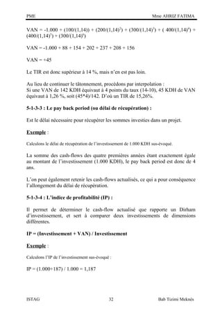 PME

Mme AHRIZ FATIMA

VAN = -1.000 + (100/(1,14)) + (200/(1,14) 2) + (300/(1,14)3) + ( 400/(1,14)4) +
(400/(1,14)5) + (300/(1,14)6)
VAN = -1.000 + 88 + 154 + 202 + 237 + 208 + 156
VAN = +45
Le TIR est donc supérieur à 14 %, mais n’en est pas loin.
Au lieu de continuer le tâtonnement, procédons par interpolation :
Si une VAN de 142 KDH équivaut à 4 points du taux (14-10), 45 KDH de VAN
équivaut à 1,26 %, soit (45*4)/142. D’où un TIR de 15,26%.
5-1-3-3 : Le pay back period (ou délai de récupération) :
Est le délai nécessaire pour récupérer les sommes investies dans un projet.
Exemple :
Calculons le délai de récupération de l’investissement de 1.000 KDH sus-évoqué.

La somme des cash-flows des quatre premières années étant exactement égale
au montant de l’investissement (1.000 KDH), le pay back period est donc de 4
ans.
L’on peut également retenir les cash-flows actualisés, ce qui a pour conséquence
l’allongement du délai de récupération.
5-1-3-4 : L’indice de profitabilité (IP) :
Il permet de déterminer le cash-flow actualisé que rapporte un Dirham
d’investissement, et sert à comparer deux investissements de dimensions
différentes.
IP = (Investissement + VAN) / Investissement
Exemple :
Calculons l’IP de l’investissement sus-évoqué :

IP = (1.000+187) / 1.000 = 1,187

ISTAG

32

Bab Tizimi Meknès

 