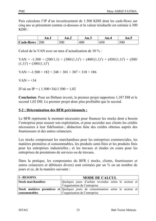 PME

Mme AHRIZ FATIMA

Puis calculons l’IP d’un investissement de 1.500 KDH dont les cash-flows sur
cinq ans se présentent comme ci-dessous et la valeur résiduelle est estimée à 300
KDH :
An.1
Cash-flows 200

An.2
300

An.3
400

An.4
450

An.5
500

Calcul de la VAN avec un taux d’actualisation de 10 % :
VAN = -1.500 + (200/1,1) + (300/(1,1) 2) + (400/(1,1)3) + (450/(1,1)4) + (500/
(1,1)5) + (300/(1,1)6)
VAN = -1.500 + 182 + 248 + 301 + 307 + 310 + 186
VAN = +34
D’où un IP = ( 1.500+34)/1.500 = 1,02
Conclusion: Pour un Dirham investi, le premier projet rapportera 1,187 DH et le
second 1,02 DH. Le premier projet donc plus profitable que le second.
5-2 : Détermination des BFR prévisionnels :
Le BFR représente le montant nécessaire pour financer les stocks dont a besoin
l’entreprise pour assurer son exploitation, et pour accorder aux clients les crédits
nécessaires à leur fidélisation ; déduction faite des crédits obtenus auprès des
fournisseurs et des autres créanciers.
Les stocks comprenant les marchandises pour les entreprises commerciales, les
matières premières et consommables, les produits semi-finis et les produits finis
pour les entreprises industrielles ; et les travaux et études en cours pour les
entreprises de prestations de services ou de travaux.
Dans la pratique, les composantes du BFR ( stocks, clients, fournisseurs et
autres créanciers et débiteurs divers) sont estimées par un % ou un nombre de
jours et ce, de la manière suivante :
I : BESOINS
Stock marchandises

MODE DE CALCUL

Quelques jours d’achats revendus selon le secteur et
l’organisation de l’entreprise
Stock matières premières et Quelques jours de consommation selon le secteur et
consommables
l’organisation de l’entreprise

ISTAG

33

Bab Tizimi Meknès

 