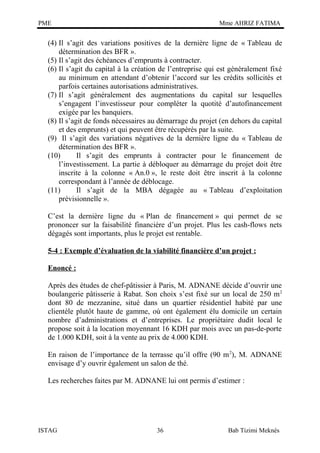PME

Mme AHRIZ FATIMA

(4) Il s’agit des variations positives de la dernière ligne de « Tableau de
détermination des BFR ».
(5) Il s’agit des échéances d’emprunts à contracter.
(6) Il s’agit du capital à la création de l’entreprise qui est généralement fixé
au minimum en attendant d’obtenir l’accord sur les crédits sollicités et
parfois certaines autorisations administratives.
(7) Il s’agit généralement des augmentations du capital sur lesquelles
s’engagent l’investisseur pour compléter la quotité d’autofinancement
exigée par les banquiers.
(8) Il s’agit de fonds nécessaires au démarrage du projet (en dehors du capital
et des emprunts) et qui peuvent être récupérés par la suite.
(9) Il s’agit des variations négatives de la dernière ligne du « Tableau de
détermination des BFR ».
(10)
Il s’agit des emprunts à contracter pour le financement de
l’investissement. La partie à débloquer au démarrage du projet doit être
inscrite à la colonne « An.0 », le reste doit être inscrit à la colonne
correspondant à l’année de déblocage.
(11)
Il s’agit de la MBA dégagée au « Tableau d’exploitation
prévisionnelle ».
C’est la dernière ligne du « Plan de financement » qui permet de se
prononcer sur la faisabilité financière d’un projet. Plus les cash-flows nets
dégagés sont importants, plus le projet est rentable.
5-4 : Exemple d’évaluation de la viabilité financière d’un projet :
Enoncé :
Après des études de chef-pâtissier à Paris, M. ADNANE décide d’ouvrir une
boulangerie pâtisserie à Rabat. Son choix s’est fixé sur un local de 250 m 2
dont 80 de mezzanine, situé dans un quartier résidentiel habité par une
clientèle plutôt haute de gamme, où ont également élu domicile un certain
nombre d’administrations et d’entreprises. Le propriétaire dudit local le
propose soit à la location moyennant 16 KDH par mois avec un pas-de-porte
de 1.000 KDH, soit à la vente au prix de 4.000 KDH.
En raison de l’importance de la terrasse qu’il offre (90 m 2), M. ADNANE
envisage d’y ouvrir également un salon de thé.
Les recherches faites par M. ADNANE lui ont permis d’estimer :

ISTAG

36

Bab Tizimi Meknès

 