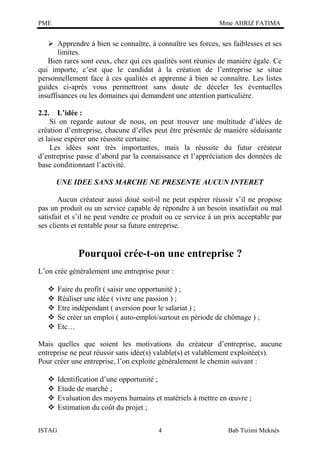 PME

Mme AHRIZ FATIMA

 Apprendre à bien se connaître, à connaître ses forces, ses faiblesses et ses
limites.
Bien rares sont ceux, chez qui ces qualités sont réunies de manière égale. Ce
qui importe, c’est que le candidat à la création de l’entreprise se situe
personnellement face à ces qualités et apprenne à bien se connaître. Les listes
guides ci-après vous permettront sans doute de déceler les éventuelles
insuffisances ou les domaines qui demandent une attention particulière.
2.2.

L’idée :
Si on regarde autour de nous, on peut trouver une multitude d’idées de
création d’entreprise, chacune d’elles peut être présentée de manière séduisante
et laisse espérer une réussite certaine.
Les idées sont très importantes, mais la réussite du futur créateur
d’entreprise passe d’abord par la connaissance et l’appréciation des données de
base conditionnant l’activité.
UNE IDEE SANS MARCHE NE PRESENTE AUCUN INTERET
Aucun créateur aussi doué soit-il ne peut espérer réussir s’il ne propose
pas un produit ou un service capable de répondre à un besoin insatisfait ou mal
satisfait et s’il ne peut vendre ce produit ou ce service à un prix acceptable par
ses clients et rentable pour sa future entreprise.

Pourquoi crée-t-on une entreprise ?
L’on crée généralement une entreprise pour :






Faire du profit ( saisir une opportunité ) ;
Réaliser une idée ( vivre une passion ) ;
Etre indépendant ( aversion pour le salariat ) ;
Se créer un emploi ( auto-emploi/surtout en période de chômage ) ;
Etc…

Mais quelles que soient les motivations du créateur d’entreprise, aucune
entreprise ne peut réussir sans idée(s) valable(s) et valablement exploitée(s).
Pour créer une entreprise, l’on exploite généralement le chemin suivant :




ISTAG

Identification d’une opportunité ;
Etude de marché ;
Evaluation des moyens humains et matériels à mettre en œuvre ;
Estimation du coût du projet ;
4

Bab Tizimi Meknès

 