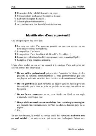 PME







Mme AHRIZ FATIMA

Evaluation de la viabilité financière du projet ;
Choix du statut juridique de l’entreprise à créer ;
Elaboration du plan d’affaires ;
Mise en place du financement ;
Accomplissement des formalités administratives.

Identification d’une opportunité
Une entreprise peut être créée par :
 La mise au point d’un nouveau produit, un nouveau service ou un
nouveau procédé de fabrication ;
 L’acquisition d’un brevet ;
 L’acquisition d’une franchise ( Mc Donald’s, Pizza Hut,…) ;
 La commercialisation d’un bien ou un service sans protection légale ;
 La reprise d’une entreprise existante.
L’idée d’un produit ou un service servant à la création d’une entreprise est
souvent le fruit de l’observation :
 De son milieu professionnel qui peut être l’occasion de découvrir des
produits ou services complémentaires à ceux commercialisés par son
employeur, voire des substituts à ces derniers ou des versions améliorées ;
 De son quotidien qui peut permettre de déceler certains besoins pouvant
être satisfaits par la mise au point de produits ou services non offerts sur
le marché ;
 De ses futurs concurrents et ce, pour déceler un détail ou un angle
d’approche ignorés par eux ;
 Des produits ou services commercialisés dans certains pays ou région
qui peuvent être commercialisés, en l’état ou adaptés, dans son pays ou sa
région ;
 Etc…
En tout état de cause, le produit ou service choisi doit répondre à un besoin non
ou mal satisfait ( un entrepreneur qui ouvre une boulangerie évitant aux

ISTAG

5

Bab Tizimi Meknès

 