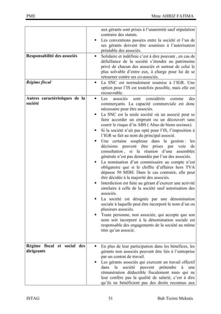PME

Mme AHRIZ FATIMA


Responsabilité des associés



Régime fiscal



Autres caractéristiques de la
société
















Régime fiscal et social des
dirigeants





ISTAG

aux gérants sont prises à l’unanimité sauf stipulation
contraire des statuts.
Les conventions passées entre la société et l’un de
ses gérants doivent être soumises à l’autorisation
préalable des associés.
Solidaire et indéfinie c’est à dire pouvant , en cas de
défaillance de la société s’étendre au patrimoine
privé de chacun des associés et surtout de celui le
plus solvable d’entre eux, à charge pour lui de se
retourner contre ses co-associés.
La SNC est normalement soumise à l’IGR. Une
option pour l’IS est toutefois possible, mais elle est
recouvrable.
Les associés sont considérés comme des
commerçants. La capacité commerciale est donc
nécessaire pour être associés.
La SNC est la seule société où un associé peut se
faire accorder un emprunt ou un découvert sans
courir le risque d’in ABS ( Abus de biens sociaux).
Si la société n’ait pas opté pour l’IS, l’imposition à
l’IGR se fait au nom du principal associé.
Une certaine souplesse dans la gestion : les
décisions peuvent être prises par voie de
consultation , si la réunion d’une assemblée
générale n’est pas demandée par l’un des associés.
La nomination d’un commissaire au compte n’est
obligatoire que si le chiffre d’affaires hors TVA
dépasse 50 MDH. Dans le cas contraire, elle peut
être décidée à la majorité des associés.
Interdiction est faite au gérant d’exercer une activité
similaire à celle de la société sauf autorisation des
associés.
La société est désignée par une dénomination
sociale à laquelle peut être incorporé le nom d’un ou
plusieurs associés.
Toute personne, non associée, qui accepte que son
nom soit incorporé à la dénomination sociale est
responsable des engagements de la société au même
titre qu’un associé.
En plus de leur participation dans les bénéfices, les
gérants non associés peuvent être liés à l’entreprise
par un contrat de travail.
Les gérants associés qui exercent un travail effectif
dans la société peuvent prétendre à une
rémunération déductible fiscalement mais qui ne
leur confère pas la qualité de salarié, c’est à dire
qu’ils ne bénéficient pas des droits reconnus aux
51

Bab Tizimi Meknès

 
