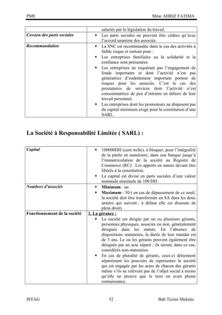 PME

Mme AHRIZ FATIMA

Cession des parts sociales



Recommandation







salariés par la législation du travail.
Les parts sociales ne peuvent être cédées qu’avec
l’accord unanime des associés.
La SNC est recommandée dans le cas des activités à
faible risque et surtout pour :
Les entreprises familiales ou la solidarité et la
confiance sont présumées.
Les entreprises ne requérant pas l’engagement de
fonds importants et dont l’activité n’est pas
génératrice d’endettement important porteur de
risques pour les associés. C’est le cas des
prestataires de services dont l’activité n’est
consommatrice de peu d’intrants en dehors de leur
travail personnel.
Les entreprises dont les promoteurs ne disposent pas
du capital minimum exigé pour la constitution d’une
SARL.

La Société à Responsabilité Limitée ( SARL) :
Capital

Nombres d’associés

Fonctionnement de la société

ISTAG

100000DH (cent mille), à bloquer, pour l’intégralité
de la partie en numéraire, dans une banque jusqu’à
l’immatriculation de la société au Registre de
Commerce (RC) . Les apports en nature devant être
libérés à la constitution.
 Le capital est divisé en parts sociales d’une valeur
nominale minimale de 100 DH.
 Minimum : un
 Maximum : 50 ( en cas de dépassement de ce seuil,
la société doit être transformée en SA dans les deux
années qui suivent ; à défaut elle est dissoute de
plein droit).
1. La gérance :
 La société est dirigée par un ou plusieurs gérants,
personnes physiques, associés ou non, généralement
désignés dans les statuts. En l’absence de
dispositions statutaires, la durée de leur mandat est
de 3 ans. Le ou les gérants peuvent également être
désignés par un acte séparé ; ils seront, dans ce cas,
considérés non-statutaires.
 En cas de pluralité de gérants, ceux-ci détiennent
séparément les pouvoirs de représenter la société
qui est engagée par les actes de chacun des gérants
même s’ils ne relèvent pas de l’objet social à moins
qu’elle ne prouve que le tiers en avait pleine
connaissance.


52

Bab Tizimi Meknès

 