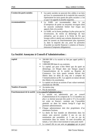 PME

Mme AHRIZ FATIMA

Cession des parts sociales



recommandation





Les parts sociales ne peuvent être cédées à un tiers
qu’avec le consentement de la majorité des associés
représentent les trois quarts des parts sociales ( c’est
ce que l’on appelle la double majorité).
La SARL est recommandée dans le cas
d’entreprises de petite ou moyenne envergure dont
les associés souhaitent limiter leur risque aux
apports faits à la société.
La SARL est la forme juridique la plus prise par les
investisseurs, du moins au démarrage de leur
entreprise, qui ne passe à la forme de SA que
lorsque celle-ci atteint une certaine dimension et ce,
pour lui assurer un fonctionnement plus rigoureux
et, dans la majorité des cas, pour lui permettre
d’accéder au marché financier ( cotation en bourseémission d’emprunts obligataires).

La Société Anonyme à Conseil d’Administration :
capital

300.000 DH si la société ne fait pas appel public à
l’épargne.
 3.000.000 DH dans le cas contraire.
 Le capital, qui peur n’être libéré que du quart au
démarrage, est bloqué dans une banque jusqu’à
l’immatriculation de la société au Registre de
Commerce. Les trois quarts restants devant être
libérés dans un délai de cinq ans à compter de
l’immatriculation au RC. Les apports en nature devant
être libérés à la constitution .
 Le capital est divisé en actions d’une valeur nominale
minimale de 100 DH.
Nombre d’associés
 Au moins cinq.
 Pas de maximum
Fonctionnement de la société 1. Le conseil d’administration :
 La société est administrée par un conseil
d’administration (CA) composé de 3 à 12 membres au
plus ( ce dernier pouvant être porté à 15 si la société
est cotée en bourse) ; nommés par l’assemblée
générale ou dans les statuts lorsqu’il s’agit des
premiers administrateurs.
 Chaque administrateur doit être propriétaire d’un
minimum d’actions.
 La durée de leur mandat est déterminée dans les
statuts sans pouvoir excéder 6 ans en cas de
nomination par assemblée, et 3 ans en cas de
nomination dans les statuts. Ils sont révocables ad
nutum, c’est à dire à tout moment et sans juste motif.
 Le conseil élit en son sein un président qui ne peut
ISTAG



54

Bab Tizimi Meknès

 