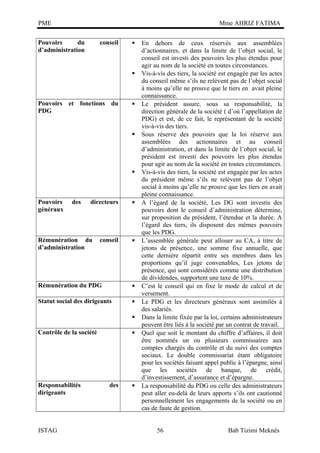 PME

Mme AHRIZ FATIMA

Pouvoirs
du
d’administration

conseil





Pouvoirs et fonctions du
PDG







Pouvoirs
généraux

des

directeurs

Rémunération du
d’administration

conseil





Rémunération du PDG



Statut social des dirigeants




Contrôle de la société

Responsabilités
dirigeants

ISTAG



des



En dehors de ceux réservés aux assemblées
d’actionnaires, et dans la limite de l’objet social, le
conseil est investi des pouvoirs les plus étendus pour
agir au nom de la société en toutes circonstances.
Vis-à-vis des tiers, la société est engagée par les actes
du conseil même s’ils ne relèvent pas de l’objet social
à moins qu’elle ne prouve que le tiers en avait pleine
connaissance.
Le président assure, sous sa responsabilité, la
direction générale de la société ( d’où l’appellation de
PDG) et est, de ce fait, le représentant de la société
vis-à-vis des tiers.
Sous réserve des pouvoirs que la loi réserve aux
assemblées des actionnaires et au conseil
d’administration, et dans la limite de l’objet social, le
président est investi des pouvoirs les plus étendus
pour agir au nom de la société en toutes circonstances.
Vis-à-vis des tiers, la société est engagée par les actes
du président même s’ils ne relèvent pas de l’objet
social à moins qu’elle ne prouve que les tiers en avait
pleine connaissance.
A l’égard de la société, Les DG sont investis des
pouvoirs dont le conseil d’administration détermine,
sur proposition du président, l’étendue et la durée. A
l’égard des tiers, ils disposent des mêmes pouvoirs
que les PDG.
L’assemblée générale peut allouer au CA, à titre de
jetons de présence, une somme fixe annuelle, que
cette dernière répartit entre ses membres dans les
proportions qu’il juge convenables, Les jetons de
présence, qui sont considérés comme une distribution
de dividendes, supportent une taxe de 10%.
C’est le conseil qui en fixe le mode de calcul et de
versement.
Le PDG et les directeurs généraux sont assimilés à
des salariés.
Dans la limite fixée par la loi, certains administrateurs
peuvent être liés à la société par un contrat de travail.
Quel que soit le montant du chiffre d’affaires, il doit
être nommés un ou plusieurs commissaires aux
comptes chargés du contrôle et du suivi des comptes
sociaux. Le double commissariat étant obligatoire
pour les sociétés faisant appel public à l’épargne, ainsi
que les sociétés de banque, de crédit,
d’investissement, d’assurance et d’épargne.
La responsabilité du PDG ou celle des administrateurs
peut aller eu-delà de leurs apports s’ils ont cautionné
personnellement les engagements de la société ou en
cas de faute de gestion.
56

Bab Tizimi Meknès

 