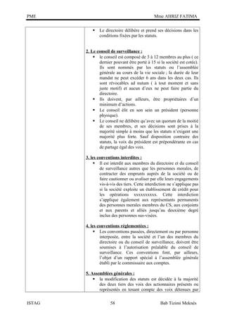 PME

Mme AHRIZ FATIMA


Le directoire délibère et prend ses décisions dans les
conditions fixées par les statuts.

2. Le conseil de surveillance :
 le conseil est composé de 3 à 12 membres au plus ( ce
dernier pouvant être porté à 15 si la société est cotée).
Ils sont nommés par les statuts ou l’assemblée
générale au cours de la vie sociale ; la durée de leur
mandat ne peut excéder 6 ans dans les deux cas. Ils
sont révocables ad nutum ( à tout moment et sans
juste motif) et aucun d’eux ne peut faire partie du
directoire.
 Ils doivent, par ailleurs, être propriétaires d’un
minimum d’actions.
 Le conseil élit en son sein un président (personne
physique).
 Le conseil ne délibère qu’avec un quorum de la moitié
de ses membres, et ses décisions sont prises à la
majorité simple à moins que les statuts n’exigent une
majorité plus forte. Sauf disposition contraire des
statuts, la voix du président est prépondérante en cas
de partage égal des voix.
3. les conventions interdites :
 Il est interdit aux membres du directoire et du conseil
de surveillance autres que les personnes morales, de
contracter des emprunts auprès de la société ou de
faire cautionner ou avaliser par elle leurs engagements
vis-à-vis des tiers. Cette interdiction ne s’applique pas
si la société exploite un établissement de crédit pour
les opérations xxxxxxxxxx. Cette interdiction
s’applique également aux représentants permanents
des personnes morales membres du CS, aux conjoints
et aux parents et alliés jusqu’au deuxième degré
inclus des personnes sus-visées.
4. les conventions réglementées :
 Les conventions passées, directement ou par personne
interposée, entre la société et l’un des membres du
directoire ou du conseil de surveillance, doivent être
soumises à l’autorisation préalable du conseil de
surveillance. Ces conventions font, par ailleurs,
l’objet d’un rapport spécial à l’assemblée générale
établi par le commissaire aux comptes.
5. Assemblées générales :
 la modification des statuts est décidée à la majorité
des deux tiers des voix des actionnaires présents ou
représentés en tenant compte des voix détenues par
ISTAG

58

Bab Tizimi Meknès

 