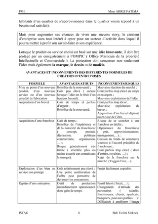 PME

Mme AHRIZ FATIMA

habitants d’un quartier de s’approvisionner dans le quartier voisin répond à un
besoin mal satisfait).
Mais pour augmenter ses chances de vivre une success story, le créateur
d’entreprise aura tout intérêt à opter pour un secteur d’activité dans lequel il
pourra mettre à profit son savoir-faire et son expérience.
Lorsque le produit ou service choisi est basé sur une idée innovante, il doit être
protégé par un enregistrement à l’OMPIC ( Office Marocain de la propriété
Intellectuelle et Commerciale ). La protection doit concerner non seulement
l’idée mais également la marque, le dessin ou le modèle.
AVANTAGES ET INCONVENIENTS DES DIFFERENTES FORMULES DE
CREATION D’ENTREPRISES
FORMULE
Mise au point d’un nouveau
produit,
d’un
nouveau
service ou d’un nouveau
procédé de fabrication
Acquisition d’un brevet

AVANTAGES/ATOUTS
Bénéfice de la nouveauté ;
Coût peu élevé ( surtout
lorsque l’idée est le fruit d’un
heureux hasard) .
Gain de temps et parfois
d’argent ;
Bénéfice de la nouveauté.

Acquisition d’une franchise Gain de temps ;
Bénéfice de l’expérience et
de la notoriété du franchiseur
(
concept,
produit,
décoration,
politique
commerciale, organisation,
…) ;
Risque généralement très
limité ( clientèle plus ou
moins assurée car connaissant
la marque).
Exploitation d’un bien ou Coût relativement peu élevé ;
service non protégé
Une petite amélioration de
l’offre peut permettre de
devancer les concurrents.
Reprise d’une entreprise
Outil
de
production
immédiatement opérationnel,
donc gain de temps.

ISTAG

6

INCONVENIENTS/RISQUES
Mauvaise réaction du marché ;
Coût parfois trop élevé en temps
et en argent ;
Mauvaise exploitation de l’idée.
Coût parfois trop élevé ;
Mauvaise
exploitation
du
brevet ;
Acquisition d’un brevet dépassé
ou en voie de l’être.
Risque de se scotcher à une
franchise en déclin ;
Dépendance du franchiseur
(
prix,
approvisionnement,
management,…) ;
Cession du fonds de commerce
soumise à l’accord préalable du
franchiseur ;
Coût parfois trop élevé ( droit
d’entrée, royalties, …) ;
Rejet de la franchise par le
marché (Yoggan Fruz,…).
Projet facilement copiable.

Passif latent ( fiscal,…) ;
Changement d’attitude des
partenaires
(
salariés,
fournisseurs, clients, syndicats,
banquiers, pouvoirs publics,…) ;
Difficultés à améliorer l’image
Bab Tizimi Meknès

 