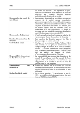 PME

Mme AHRIZ FATIMA

Rémunération du conseil de
surveillance



Rémunération du directoire



Statut social des membres du
directoire
Contrôle de la société



Responsabilités des membres
du directoire et du CS



Responsabilité
actionnaires



Régime fiscal de la société

ISTAG

des





les tâches de direction. Cette répartition ne peut,
toutefois et en aucun cas, avoir pour effet de retirer au
directoire
son
caractère
d’organe
assurant
collégialement la direction de la société.
Les membres du conseil de surveillance ne peuvent
recevoir de la société aucune rémunération
permanente ou ponctuelle. L’assemblée générale peut,
en revanche, allouer au conseil de surveillance, à titre
de jetons de présence, une somme fixe annuelle, que
ce dernier répartit entre ses membres dans les
proportions qu’il juge convenables. Les jetons de
présence, qui sont considérés comme une distribution
de dividendes, supportent une taxe de 10%.
C’est le conseil qui en fixe le mode de calcul et de
versement pour chacun des membres du directoire.
Les membres du directoire peuvent être liés à
l’entreprise par un contrat de travail.
Quel que soit le montant du chiffre d’affaires, il doit
être nommés un ou plusieurs commissaires aux
comptes chargés du contrôle et du suivi des comptes
sociaux. Le double commissariat étant obligatoire
pour les sociétés faisant appel public à l’épargne, ainsi
que les sociétés de banque, de crédit,
d’investissement, d’assurance et d’épargne.
La responsabilité des membres du directoire ou du
conseil de surveillance peut aller au-delà de leurs
apports s’ils ont cautionné personnellement les
engagements de la société ou en cas de faute de
gestion quand ils sont dirigeants.
Limitée aux apports faits à la société sauf s’ils ont
cautionné personnellement les engagements de cette
dernière ou en cas de faute de gestion quand ils sont
dirigeants.
La société est soumise à l’IS, actuellement au taux de
35% ( les bénéfices distribués supportent ,en plus ,une
taxe de 10ù libératoire de l’IGR).

60

Bab Tizimi Meknès

 