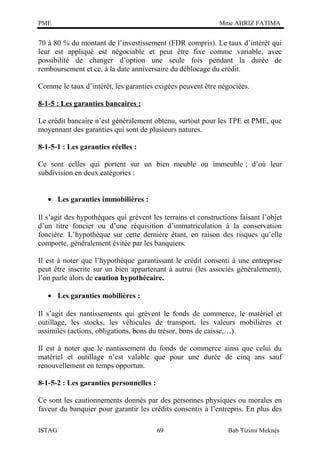 PME

Mme AHRIZ FATIMA

70 à 80 % du montant de l’investissement (FDR compris). Le taux d’intérêt qui
leur est appliqué est négociable et peut être fixe comme variable, avec
possibilité de changer d’option une seule fois pendant la durée de
remboursement et ce, à la date anniversaire du déblocage du crédit.
Comme le taux d’intérêt, les garanties exigées peuvent être négociées.
8-1-5 : Les garanties bancaires :
Le crédit bancaire n’est généralement obtenu, surtout pour les TPE et PME, que
moyennant des garanties qui sont de plusieurs natures.
8-1-5-1 : Les garanties réelles :
Ce sont celles qui portent sur un bien meuble ou immeuble ; d’où leur
subdivision en deux catégories :
• Les garanties immobilières :
Il s’agit des hypothèques qui grèvent les terrains et constructions faisant l’objet
d’un titre foncier ou d’une réquisition d’immatriculation à la conservation
foncière. L’hypothèque sur cette dernière étant, en raison des risques qu’elle
comporte, généralement évitée par les banquiers.
Il est à noter que l’hypothèque garantissant le crédit consenti à une entreprise
peut être inscrite sur un bien appartenant à autrui (les associés généralement),
l’on parle alors de caution hypothécaire.
• Les garanties mobilières :
Il s’agit des nantissements qui grèvent le fonds de commerce, le matériel et
outillage, les stocks, les véhicules de transport, les valeurs mobilières et
assimilés (actions, obligations, bons du trésor, bons de caisse,…).
Il est à noter que le nantissement du fonds de commerce ainsi que celui du
matériel et outillage n’est valable que pour une durée de cinq ans sauf
renouvellement en temps opportun.
8-1-5-2 : Les garanties personnelles :
Ce sont les cautionnements donnés par des personnes physiques ou morales en
faveur du banquier pour garantir les crédits consentis à l’entrepris. En plus des
ISTAG

69

Bab Tizimi Meknès

 