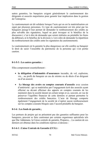 PME

Mme AHRIZ FATIMA

autres garanties, les banquiers exigent généralement le cautionnement des
dirigeants et associés majoritaires pour garantir leur implication dans la gestion
de l’entreprise.
Le cautionnement est dit solidaire lorsque l’acte qui en est la matérialisation est
signé par plusieurs personnes. Ce type de cautionnement est très prisé par les
banquiers puisqu’il leur permet de demander le remboursement des crédits au
plus solvable des signataires, lequel ne peut invoquer ni le bénéfice de la
discussion ( c’est à dire de demander que soient réalisées au préalable les biens
du débiteur), ni le bénéfice de la division ( c’est à dire de demander la répartition
du remboursement des crédits entre les signataires du cautionnement).
Le cautionnement est la garantie la plus dangereuse car elle confère au banquier
le droit de saisir l’ensemble du patrimoine de la personne qui s’est portée
caution.

8-1-5-3 : Les autres garanties :
Elles comprennent essentiellement :
• la délégation d’indemnités d’assurances incendie, de vol, explosion,
vie,…au profit du banquier en cas de sinistre ou de décès d’un dirigeant
ou d’un associé.
•

Le blocage des avoirs en comptes courants d’associés avec cession
d’antériorité : qui se matérialise par l’engagement écrit des associés ayant
effectué ou devant effectuer des apports en comptes courants de les
maintenir dans la société durant un certain temps et ce, souvent, en vue de
préserver l’équilibre financier de cette dernière et partant permettre le
remboursement des crédits bancaires. L’acte de blocage comporte
également l’engagement de la société de n’opérer aucun remboursement
sur les comptes courants bloqués sans l’accord préalable du banquier.

8-1-6 : Les fonds de garantie :
Les porteurs de projets qui ne présentent pas des garanties suffisantes pour les
banquiers, peuvent se faire cautionner par certains organismes spécialisés tels
que Dar Addamane, la Caisse centrale de garantie, Proparco,…La caution de ces
derniers est obtenue dans les conditions reprises ci-dessous :
8-1-6-1 : Caisse Centrale de Garantie (CCG) :
ISTAG

70

Bab Tizimi Meknès

 