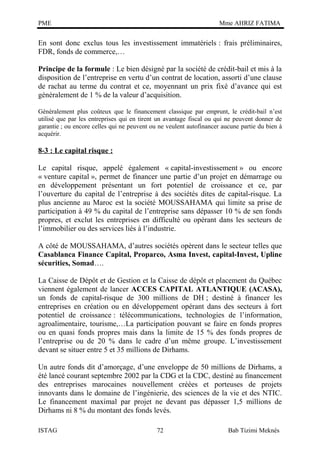 PME

Mme AHRIZ FATIMA

En sont donc exclus tous les investissement immatériels : frais préliminaires,
FDR, fonds de commerce,…
Principe de la formule : Le bien désigné par la société de crédit-bail et mis à la
disposition de l’entreprise en vertu d’un contrat de location, assorti d’une clause
de rachat au terme du contrat et ce, moyennant un prix fixé d’avance qui est
généralement de 1 % de la valeur d’acquisition.
Généralement plus coûteux que le financement classique par emprunt, le crédit-bail n’est
utilisé que par les entreprises qui en tirent un avantage fiscal ou qui ne peuvent donner de
garantie ; ou encore celles qui ne peuvent ou ne veulent autofinancer aucune partie du bien à
acquérir.

8-3 : Le capital risque :
Le capital risque, appelé également « capital-investissement » ou encore
« venture capital », permet de financer une partie d’un projet en démarrage ou
en développement présentant un fort potentiel de croissance et ce, par
l’ouverture du capital de l’entreprise à des sociétés dites de capital-risque. La
plus ancienne au Maroc est la société MOUSSAHAMA qui limite sa prise de
participation à 49 % du capital de l’entreprise sans dépasser 10 % de sen fonds
propres, et exclut les entreprises en difficulté ou opérant dans les secteurs de
l’immobilier ou des services liés à l’industrie.
A côté de MOUSSAHAMA, d’autres sociétés opèrent dans le secteur telles que
Casablanca Finance Capital, Proparco, Asma Invest, capital-Invest, Upline
sécurities, Somad….
La Caisse de Dépôt et de Gestion et la Caisse de dépôt et placement du Québec
viennent également de lancer ACCES CAPITAL ATLANTIQUE (ACASA),
un fonds de capital-risque de 300 millions de DH ; destiné à financer les
entreprises en création ou en développement opérant dans des secteurs à fort
potentiel de croissance : télécommunications, technologies de l’information,
agroalimentaire, tourisme,…La participation pouvant se faire en fonds propres
ou en quasi fonds propres mais dans la limite de 15 % des fonds propres de
l’entreprise ou de 20 % dans le cadre d’un même groupe. L’investissement
devant se situer entre 5 et 35 millions de Dirhams.
Un autre fonds dit d’amorçage, d’une enveloppe de 50 millions de Dirhams, a
été lancé courant septembre 2002 par la CDG et la CDC, destiné au financement
des entreprises marocaines nouvellement créées et porteuses de projets
innovants dans le domaine de l’ingénierie, des sciences de la vie et des NTIC.
Le financement maximal par projet ne devant pas dépasser 1,5 millions de
Dirhams ni 8 % du montant des fonds levés.
ISTAG

72

Bab Tizimi Meknès

 