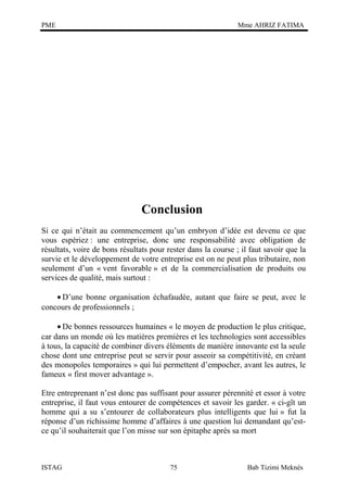 PME

Mme AHRIZ FATIMA

Conclusion
Si ce qui n’était au commencement qu’un embryon d’idée est devenu ce que
vous espériez : une entreprise, donc une responsabilité avec obligation de
résultats, voire de bons résultats pour rester dans la course ; il faut savoir que la
survie et le développement de votre entreprise est on ne peut plus tributaire, non
seulement d’un « vent favorable » et de la commercialisation de produits ou
services de qualité, mais surtout :
• D’une bonne organisation échafaudée, autant que faire se peut, avec le
concours de professionnels ;
• De bonnes ressources humaines « le moyen de production le plus critique,
car dans un monde où les matières premières et les technologies sont accessibles
à tous, la capacité de combiner divers éléments de manière innovante est la seule
chose dont une entreprise peut se servir pour asseoir sa compétitivité, en créant
des monopoles temporaires » qui lui permettent d’empocher, avant les autres, le
fameux « first mover advantage ».
Etre entreprenant n’est donc pas suffisant pour assurer pérennité et essor à votre
entreprise, il faut vous entourer de compétences et savoir les garder. « ci-gît un
homme qui a su s’entourer de collaborateurs plus intelligents que lui » fut la
réponse d’un richissime homme d’affaires à une question lui demandant qu’estce qu’il souhaiterait que l’on misse sur son épitaphe après sa mort

ISTAG

75

Bab Tizimi Meknès

 