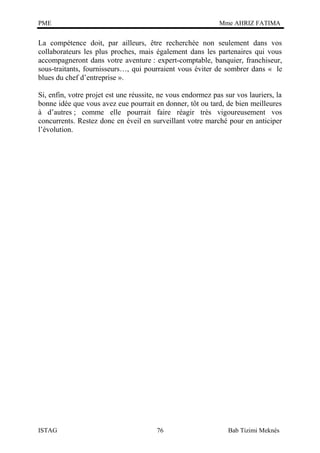 PME

Mme AHRIZ FATIMA

La compétence doit, par ailleurs, être recherchée non seulement dans vos
collaborateurs les plus proches, mais également dans les partenaires qui vous
accompagneront dans votre aventure : expert-comptable, banquier, franchiseur,
sous-traitants, fournisseurs…, qui pourraient vous éviter de sombrer dans « le
blues du chef d’entreprise ».
Si, enfin, votre projet est une réussite, ne vous endormez pas sur vos lauriers, la
bonne idée que vous avez eue pourrait en donner, tôt ou tard, de bien meilleures
à d’autres ; comme elle pourrait faire réagir très vigoureusement vos
concurrents. Restez donc en éveil en surveillant votre marché pour en anticiper
l’évolution.

ISTAG

76

Bab Tizimi Meknès

 