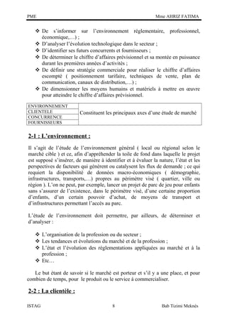 PME

Mme AHRIZ FATIMA

 De s’informer sur l’environnement réglementaire, professionnel,
économique,…) ;
 D’analyser l’évolution technologique dans le secteur ;
 D’identifier ses futurs concurrents et fournisseurs ;
 De déterminer le chiffre d’affaires prévisionnel et sa montée en puissance
durant les premières années d’activités ;
 De définir une stratégie commerciale pour réaliser le chiffre d’affaires
escompté ( positionnement tarifaire, techniques de vente, plan de
communication, canaux de distribution,…) ;
 De dimensionner les moyens humains et matériels à mettre en œuvre
pour atteindre le chiffre d’affaires prévisionnel.
ENVIRONNEMENT
CLIENTELE
CONCURRENCE
FOURNISSEURS

Constituent les principaux axes d’une étude de marché

2-1 : L’environnement :
Il s’agit de l’étude de l’environnement général ( local ou régional selon le
marché cible ) et ce, afin d’appréhender la toile de fond dans laquelle le projet
est supposé s’insérer, de manière à identifier et à évaluer la nature, l’état et les
perspectives de facteurs qui génèrent ou catalysent les flux de demande ; ce qui
requiert la disponibilité de données macro-économiques ( démographie,
infrastructures, transports,…) propres au périmètre visé ( quartier, ville ou
région ). L’on ne peut, par exemple, lancer un projet de parc de jeu pour enfants
sans s’assurer de l’existence, dans le périmètre visé, d’une certaine proportion
d’enfants, d’un certain pouvoir d’achat, de moyens de transport et
d’infrastructures permettant l’accès au parc.
L’étude de l’environnement doit permettre, par ailleurs, de déterminer et
d’analyser :
 L’organisation de la profession ou du secteur ;
 Les tendances et évolutions du marché et de la profession ;
 L’état et l’évolution des réglementations appliquées au marché et à la
profession ;
 Etc…
Le but étant de savoir si le marché est porteur et s’il y a une place, et pour
combien de temps, pour le produit ou le service à commercialiser.

2-2 : La clientèle :
ISTAG

8

Bab Tizimi Meknès

 