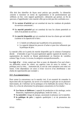 PME

Mme AHRIZ FATIMA

Elle doit être identifier de façon aussi précise que possible. La démarche
consiste à raisonner en terme de segmentation et de positionnement qui
reflètent, en fait, votre rapport qualité/prix ; démarche qui permet, en fin de
parcours, d’appréhender votre marché cible qui ne doit pas être confondu avec :
 Le secteur d’activité qui est constitué de tous les vendeurs de produits
ou services concurrents ;
 Le marché potentiel qui est constitué de tous les clients potentiels et
réels d’un produit ou service ;
 Le marché disponible qui est constitué de tous les clients qui ont intérêt
à acheter et la capacité de le faire :
 L’intérêt est influencé par la publicité et les promotions ;
 La capacité dépend du pouvoir d’achat et peut être influencée par
la politique de prix.
Le marché cible est la partie du marché disponible que le créateur d’entreprise
décide d’atteindre et que l’on peut également appeler segment de marché. La
segmentation du marché se faisant généralement en fonction de variables
comme l’âge, le sexe, le revenu, la catégorie socioprofessionnelle,…
La règle d’or : éviter, autant que faire se peut, de dépendre d’un seul client ;
ses difficultés seront les vôtres, ses caprices vous en serez la victime , sa
politique sera la vôtre,…Autrement dit, le sort de votre entreprise sera entre ses
mains. Cette dépendance est aussi à éviter vis-à-vis d’un distributeur ( une
chaîne de supermarchés par exemple ).

2-3 : La concurrence :
Pour cerner la concurrence sur le marché visé, il est essentiel de connaître la
façon dont elle est organisée, de savoir si le marché est géré par un ou plusieurs
intervenants, de s’informer sur les pratiques et les habitudes du secteur. Pour ce
faire, il y a lieu de sélectionner les principaux concurrents et d’en étudier :
 Les forces et faiblesses ( capacité de production et de stockage, assise
financière, implantation géographique, mode de vente,…);
 La notoriété ( image de marque, ancienneté et présence sur le marché);
 la politique de prix ( rapports qualité/prix ) et de promotion des
ventes ;

ISTAG

9

Bab Tizimi Meknès

 