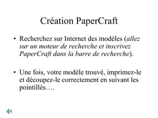 Création PaperCraft
• Recherchez sur Internet des modèles (allez
sur un moteur de recherche et inscrivez
PaperCraft dans la barre de recherche).
• Une fois, votre modèle trouvé, imprimez-le
et découpez-le correctement en suivant les
pointillés….
 
