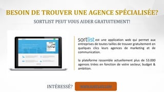 BESOIN DE TROUVER UNE AGENCE SPÉCIALISÉE?
Director
est une application web qui permet aux
entreprises de toutes tailles de trouver gratuitement en
quelques clics leurs agences de marketing et de
communication.
la plateforme rassemble actuellement plus de 53.000
agences triées en fonction de votre secteur, budget &
ambition.
SORTLIST PEUT VOUS AIDER GRATUITEMENT!
WWW.SORTLIST.COMINTÉRESSÉ?
 