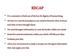 RECAP
• It'sanecessitytothinkoutoftheboxfordignityofhumanbeing
• Wehavetocrosstheboundaryinourmindinbetweenwhatweknow
andwhatwehavethoughtabout
• Weneeddivergentinformationtocrosstheborderwithinourminds
• Resistthenaturalmechanismwithinyouwhichwillkillyourideas
• Evaluateyouridea
• whenyourenvironmentisreadytoacceptyourdivergentinformation
thenonlyapplyyouridea
 