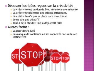  Dépasser les idées reçues sur la créativité:
 La créativité est un don de Dieu réservé à une minorité
 La créativité nécessite des talents artistiques.
 La créativité n’a pas sa place dans mon travail
 Je ne suis pas créatif !
 Tout a déjà été dit! Tout a déjà était fait!
 Autres freins :
 La peur d'être jugé
 Le manque de confiance en ses capacités naturelles et
instinctives
 