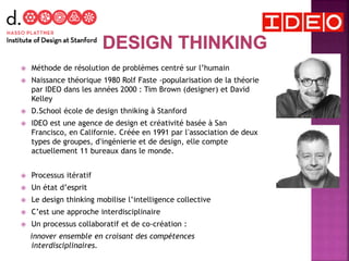  Méthode de résolution de problèmes centré sur l’humain
 Naissance théorique 1980 Rolf Faste -popularisation de la théorie
par IDEO dans les années 2000 : Tim Brown (designer) et David
Kelley
 D.School école de design thniking à Stanford
 IDEO est une agence de design et créativité basée à San
Francisco, en Californie. Créée en 1991 par lʼassociation de deux
types de groupes, dʼingénierie et de design, elle compte
actuellement 11 bureaux dans le monde.
 Processus itératif
 Un état d’esprit
 Le design thinking mobilise l’intelligence collective
 C’est une approche interdisciplinaire
 Un processus collaboratif et de co-création :
innover ensemble en croisant des compétences
interdisciplinaires.
 