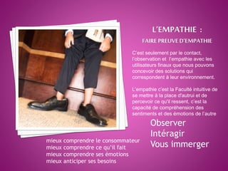 C’est seulement par le contact,
l’observation et l’empathie avec les
utilisateurs finaux que nous pouvons
concevoir des solutions qui
correspondent à leur environnement.
L’empathie c’est la Faculté intuitive de
se mettre à la place d'autrui et de
percevoir ce qu'il ressent, c’est la
capacité de compréhension des
sentiments et des émotions de l’autre
Observer
Intéragir
Vous immerger
mieux comprendre le consommateur
mieux comprendre ce qu’il fait
mieux comprendre ses émotions
mieux anticiper ses besoins
 