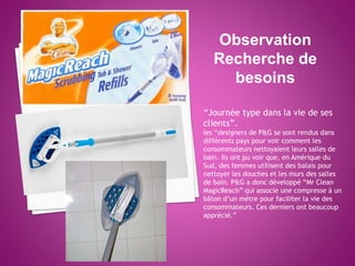 Observation
Recherche de
besoins
“Journée type dans la vie de ses
clients”.
les “designers de P&G se sont rendus dans
différents pays pour voir comment les
consommateurs nettoyaient leurs salles de
bain. Ils ont pu voir que, en Amérique du
Sud, des femmes utilisent des balais pour
nettoyer les douches et les murs des salles
de bain. P&G a donc développé “Mr Clean
MagicReach” qui associe une compresse à un
bâton d’un mètre pour faciliter la vie des
consommateurs. Ces derniers ont beaucoup
apprécié.”
 