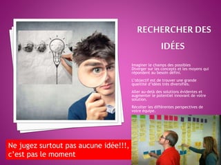 Imaginer le champs des possibles
Diverger sur les concepts et les moyens qui
répondent au besoin défini.
L’objectif est de trouver une grande
quantité d’idées très diversifiés.
Aller au-delà des solutions évidentes et
augmenter le potentiel innovant de votre
solution.
Récolter les différentes perspectives de
votre équipe.
Ne jugez surtout pas aucune idée!!!,
c’est pas le moment
 