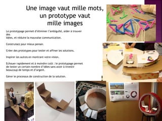 Une image vaut mille mots,
un prototype vaut
mille images
Le prototypage permet d’éliminer l’ambiguïté, aider à trouver
des
Idées, et réduire la mauvaise communication.
Construisez pour mieux penser.
Créer des prototypes pour tester et affiner les solutions.
Inspirer les autres en montrant votre vision.
Echouer rapidement et à moindre coût : le prototypage permet
de tester un certain nombre d’idées sans avoir à investir
beaucoup de temps et d’argent.
Gérer le processus de construction de la solution.
 