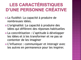  La fluidité: La capacité à produire de
nombreuses idées.
 L’originalité: La capacité à produire des
idées qui différent des réponses habituelles
 La concrétisation : L’aptitude à développer
les idées et à les transformer et ne pas se
contenter de les imaginer
 L’influence : communiquer et interagir avec
les autres en permanence pour les inspirer.
 