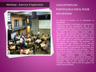 un exercice en binôme sur la thématique du
portefeuille.
L’exercice consiste à interviewer son partenaire sur
l’utilisation de son portefeuille afin de bien
comprendre ses besoin. Au final une solution devra
lui être proposé en cohérence avec lui (ses besoins,
ses désirs, sa personnalité). Cependant, bien
rapidement, nous pouvons constater que certains
besoins ne sont pas exprimés uniquement par la
parole. Il faut savoir se montrer attentif aux petits
signes laissés par la communication non-verbale.
Des doutes, des ambiguïtés, des paradoxes, des
contradictions, nous amènent vers de nouvelles
questions et parfois sur des problématiques plus
larges que prévu. Le portefeuille s’inscrit alors dans
un contexte, des situations, des anecdotes. L’objet
est remis en question, transformé, critiqué, voire
abolit. Ainsi, les idées qui émergent peuvent parfois
sembler surprenantes, inattendues, voire
innovantes. Il faut savoir s’armer de patience, et
faire abstraction de ses propres désirs au cours des
interviews. Dans le cas contraire on risque
d’imposer sa propre idée et ainsi de proposer une
solution peu pertinente.
Workshop : Exercice d’Application
 