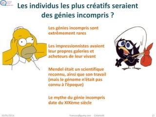 Les individus les plus créatifs seraient
des génies incompris ?
Le mythe du génie
incompris date du XIXème
siècle.
Les génies incompris sont
en fait très rares.
On croit souvent que
Mendel ou les
impressionnistes étaient
incompris à leur époque
mais…
Mendel était un
scientifique
reconnu, ainsi que son
travail (mais le génome
n’était pas connu à
l’époque)
Les impressionnistes
avaient leur propres
galeries et acheteurs
de leur vivant
Image : commons.wikimedia.org/wiki/File:Gregor_Mendel.png
Gregor Mendel
Image : en.wikipedia.org/wiki/File:PARenoir.jpg
Pierre-Auguste Renoir
 