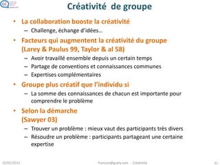 Analyse
Prospective
Identification
de problème
intéressant
Pensée
divergente
Pensée
convergente
Caractéristiques des personnes créatives
McKinnon 78, Barron & Harrington 81, Feist 88, Tardif & Sternberg 88
Aisance verbale
Pensée métaphorique
Capacité à visualiser
les problèmes Prise de décision
flexible
Tolérance
ambiguïté, acceptatio
n de conflits intérieurs
Energique, volonté de surmonter les obstacles
Alerte
Prêt à prendre des
risques
Ouvert à de nouvelles
expériences
Indépendance, autonomie
Confiance en
soi, courage de ses
convictions
Peu d’auto-censure
QI plutôt élevé
Intérêt pour les problèmes complexes
 