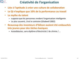 Créativité de groupe
• La collaboration booste la créativité
– Challenge, échange d’idées…
• Facteurs qui augmentent la créativité du groupe
(Larey & Paulus 99, Taylor & al 58)
– Avoir travaillé ensemble depuis un certain temps
– Partage de conventions et connaissances communes
– Expertises complémentaires
• Groupe plus créatif que l’individu si
– La somme des connaissances de chacun est importante pour
comprendre le problème
• Selon la démarche
(Sawyer 03)
– Trouver un problème : mieux vaut des participants très divers
– Résoudre un problème : participants partageant une certaine
expertise
 