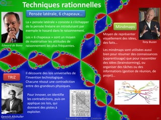 Techniques de recueil d’idées
Brainstorming, brainwriting, meth
od 365, CPS
Innovation participative
Boites à idées, intranets d’idées
Alex Orborn
Président
cofondateur
de BBDO
Pour répondre à une
question
donnée, générer en
réunion un maximum
d’idées en un minimum
de temps, sans exercer
de censure sur les
participants.
On analyse et on
priorise les idées dans
un deuxième temps.
Tokugawa Yoshimune - Shôgun
1721 : les meilleures idées
déposées dans une boite à
idées (meyasu bako) sont
récompensées.
Années 70 : les entreprises japonaises
pratiquent les cercles de qualité et le
Kaizen.
Années 2000 : logiciels de management
d’idées, innovation participative :
démarches ouvertes de recueil, analyse
et application des idées.
Années 2010 : par le crowdsourcing les
entreprises cherchent de nouvelles
idées à l’extérieur : Idea
Crossing, YourEncore, CrowdSpirit, Innoc
entive
Image : en.wikipedia.org/wiki/File:Tokugawa_Yoshimune.jpg
 