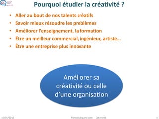 Pourquoi étudier la créativité ?
• Aller au bout de nos talents créatifs
• Savoir mieux résoudre les problèmes
• Améliorer l’enseignement, la formation
• Être un meilleur commercial, ingénieur, artiste…
• Être une entreprise plus innovante
Améliorer sa
créativité ou celle
d’une organisation
 