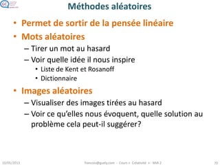 Méthodes aléatoires
• Permet de sortir de la pensée linéaire
• Mots aléatoires
– Tirer un mot au hasard
– Voir quelle idée il nous inspire
• Liste de Kent et Rosanoff
• Dictionnaire
• Images aléatoires
– Visualiser des images tirées au hasard
– Voir ce qu’elles nous évoquent, quelle solution au
problème cela peut-il suggérer?
 