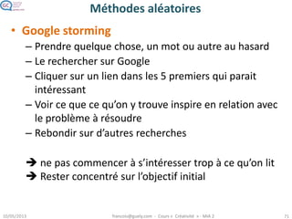 Méthodes aléatoires
• Google storming
– Prendre quelque chose, un mot ou autre au hasard
– Le rechercher sur Google
– Cliquer sur un lien dans les 5 premiers qui parait
intéressant
– Voir ce que ce qu’on y trouve inspire en relation avec
le problème à résoudre
– Rebondir sur d’autres recherches
 ne pas commencer à s’intéresser trop à ce qu’on lit
 Rester concentré sur l’objectif initial
 
