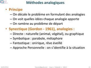 Méthodes analogiques
• Principe
– On décale le problème en formulant des analogies
– On voit quelles idées chaque analogie apporte
– On ramène au problème de départ
• Synectique (Gordon - 1961), analogies :
– Directe : naturelle (animal, végétal), ou graphique
– Symbolique : parabole, métaphore
– Fantastique : onirique, rêve éveillé
– Approche Personnelle : on s’identifie à la situation
 