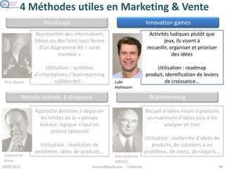 Speed Boat
• Le bateau de course est gêné pour avancer par des ancres
– Les clients dessinent les ancres et leur attachent les causes de
ralentissement
– Ils accrochent des ballons pour les moyens de l’accélérer (ou des flèches
pour le vent)
• Matérialise ce que les clients n’aiment pas dans le produit ou
service
– Sans que ça tourne en séance de récriminations  l’ambiance ludique
l’empêche
– Débloque la « timidité » des participants qui n’osent pas dire franchement
ce qu’ils pensent
 