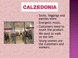 Socks, leggings and
  panties store.
 Energetic music.
 Costumers need to
  touch the product.
 We tend to walk
  on the left.
 Young women are
  the customers and
  workers.
 