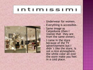    Underwear for women.
   Everything is accessible.
   Same image as
    Calzedonia (then I
    realize that they are
    from the same owner).
   I came in the store
    because of the TV
    advertisement but I
    didn´t like the store, is
    not a nice atmosphere,
    the white color all over
    the store make you feel
    in a cold place.
 
