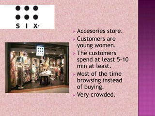  Accesories store.
 Customers are
  young women.
 The customers
  spend at least 5-10
  min at least.
 Most of the time
  browsing instead
  of buying.
 Very crowded.
 