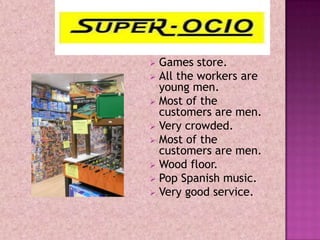  Games store.
 All the workers are
  young men.
 Most of the
  customers are men.
 Very crowded.
 Most of the
  customers are men.
 Wood floor.
 Pop Spanish music.
 Very good service.
 