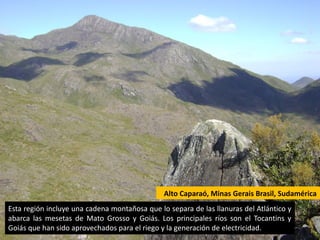 Alto Caparaó, Minas Gerais Brasil, Sudamérica
Esta región incluye una cadena montañosa que lo separa de las llanuras del Atlántico y
abarca las mesetas de Mato Grosso y Goiás. Los principales ríos son el Tocantins y
Goiás que han sido aprovechados para el riego y la generación de electricidad.
 