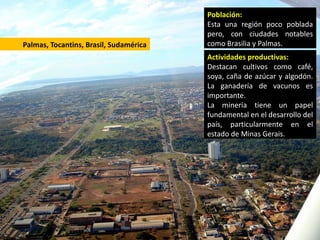 Población:
                                        Esta una región poco poblada
                                        pero, con ciudades notables
Palmas, Tocantins, Brasil, Sudamérica   como Brasilia y Palmas.
                                        Actividades productivas:
                                        Destacan cultivos como café,
                                        soya, caña de azúcar y algodón.
                                        La ganadería de vacunos es
                                        importante.
                                        La minería tiene un papel
                                        fundamental en el desarrollo del
                                        país, particularmente en el
                                        estado de Minas Gerais.
 