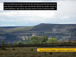 Es una meseta que baja en forma de mesetas que forman terrazas
que forman una escalera que desciende desde los Andes hasta la
costa Atlántica. Hay varios ríos que cortan la zona y forman valles.




                                              Cerca de Río Gallegos, Argentina, Sudamérica
 