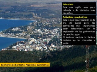 Población:
                                                 Esta una región muy poco
                                                 poblada y de ciudades muy
                                                 pequeñas.
                                                 Actividades productivas:
                                                 Esta región tiene tradición en la
                                                 cría de ovejas pero, las
                                                 actividades más importantes
                                                 están relacionadas con la
                                                 explotación de los yacimientos
                                                 de petróleo y gas.
                                                 El turismo explota la belleza
                                                 escénica de las montañas y
                                                 lagos.




San Carlos de Bariloche, Argentina, Sudamérica
 