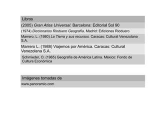 Libros
(2005) Gran Atlas Universal. Barcelona: Editorial Sol 90
(1974) Diccionarios Rioduero Geografía. Madrid: Ediciones Rioduero
Marrero, L. (1980) La Tierra y sus recursos. Caracas: Cultural Venezolana
S.A.
Marrero L. (1988) Viajemos por América. Caracas: Cultural
Venezolana S.A.
Schmieder, O. (1965) Geografía de América Latina. México: Fondo de
Cultura Económica



Imágenes tomadas de
www.panoramio.com
 